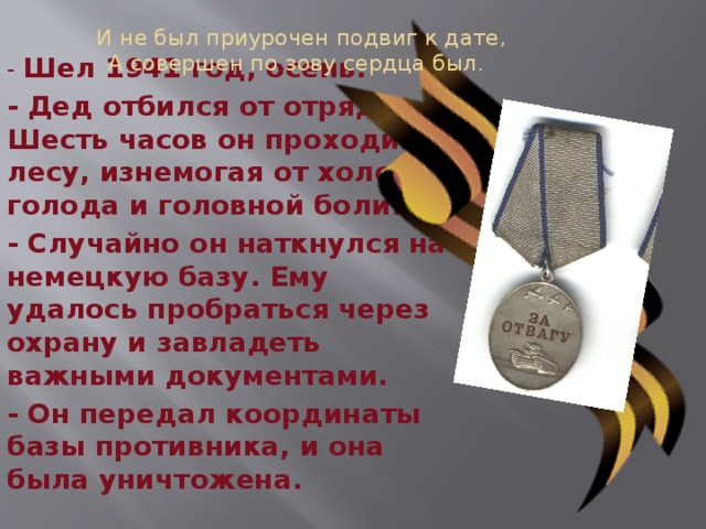 И не был приурочен подвиг к дате,  А совершен по зову сердца был .  - Шел 1941 год, осень. - Дед отбился от отряда. Шесть часов он проходил по лесу, изнемогая от холода, голода и головной боли. - Случайно он наткнулся на немецкую базу. Ему удалось пробраться через охрану и завладеть важными документами. - Он передал координаты базы противника, и она была уничтожена. 