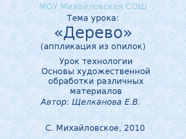 МОУ Михайловская СОШ Тема урока: «Дерево» (аппликация из опилок) Урок технологии Основы художественной обработки различных материалов   Автор: Щелканова Е.В. С. Михайловское, 2010