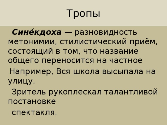 Тропы   Сине́кдоха  — разновидность метонимии, стилистический приём, состоящий в том, что название общего переносится на частное  Например, Вся школа высыпала на улицу.  Зритель рукоплескал талантливой постановке  спектакля. 