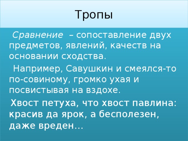 Тропы  Сравнение – сопоставление двух предметов, явлений, качеств на основании сходства.  Например, Савушкин и смеялся-то по-совиному, громко ухая и посвистывая на вздохе.  Хвост петуха, что хвост павлина: красив да ярок, а бесполезен, даже вреден… 