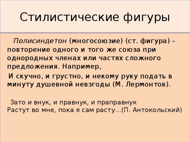 Стилистические фигуры  Полисиндетон (многосоюзие) (ст. фигура) – повторение одного и того же союза при однородных членах или частях сложного предложения. Например,  И скучно, и грустно, и некому руку подать в минуту душевной невзгоды (М. Лермонтов).  Зато и внук, и правнук, и праправнук  Растут во мне, пока я сам расту…(П. Антокольский) 