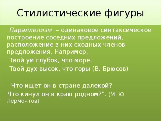 Стилистические фигуры  Параллелизм – одинаковое синтаксическое построение соседних предложений, расположение в них сходных членов предложения. Например,  Твой ум глубок, что море.  Твой дух высок, что горы (В. Брюсов)  Что ищет он в стране далекой?  Что кинул он в краю родном?