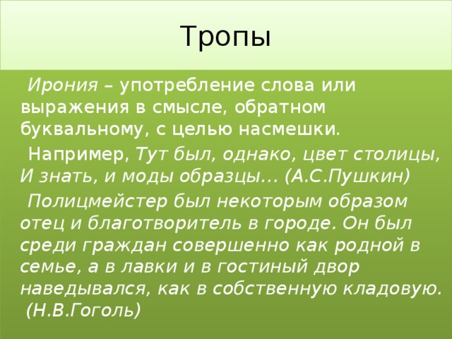 Тропы   Ирония – употребление слова или выражения в смысле, обратном буквальному, с целью насмешки.  Например, Тут был, однако, цвет столицы,  И знать, и моды образцы… (А.С.Пушкин)  Полицмейстер был некоторым образом отец и благотворитель в городе. Он был среди граждан   совершенно как родной в семье, а в лавки и в гостиный двор наведывался, как в собственную кладовую. (Н.В.Гоголь) 