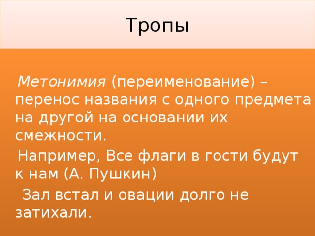 Тропы  Метонимия (переименование) – перенос названия с одного предмета на другой на основании их смежности.  Например, Все флаги в гости будут к нам (А. Пушкин)  Зал встал и овации долго не затихали. 