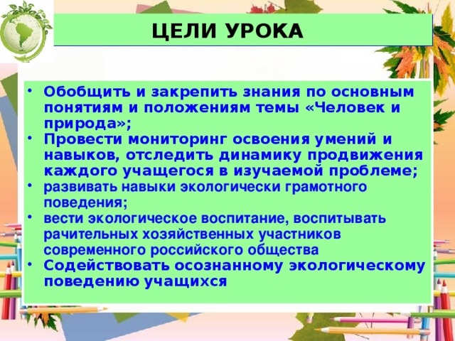 ЦЕЛИ УРОКА Обобщить и закрепить знания по основным понятиям и положениям темы «Человек и природа»; Провести мониторинг освоения умений и навыков, отследить динамику продвижения каждого учащегося в изучаемой проблеме; развивать навыки экологически грамотного поведения; вести экологическое воспитание, воспитывать рачительных хозяйственных участников современного российского общества Содействовать осознанному экологическому поведению учащихся 