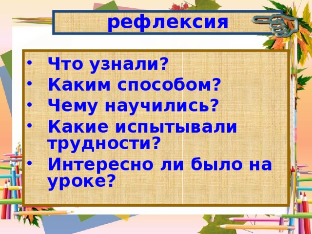 рефлексия Что узнали? Каким способом? Чему научились? Какие испытывали трудности? Интересно ли было на уроке? 