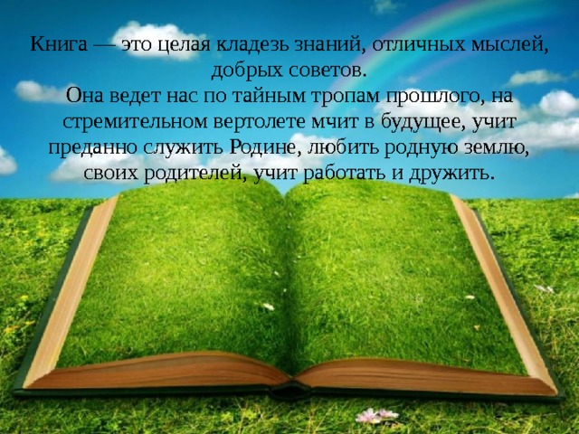 Книга — это целая кладезь знаний, отличных мыслей, добрых советов.  Она ведет нас по тайным тропам прошлого, на стремительном вертолете мчит в будущее, учит преданно служить Родине, любить родную землю, своих родителей, учит работать и дружить.    