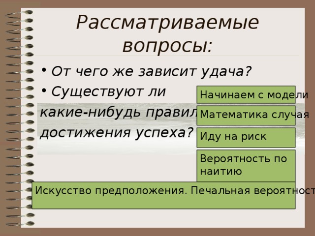 Рассматриваемые вопросы: От чего же зависит удача? Существуют ли какие-нибудь правила достижения успеха? Начинаем с модели Математика случая Иду на риск Вероятность по наитию Искусство предположения. Печальная вероятность  