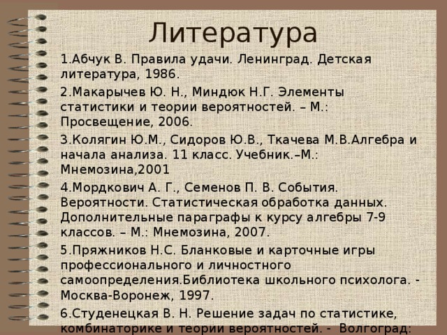 Литература 1.Абчук В. Правила удачи. Ленинград. Детская литература, 1986. 2.Макарычев Ю. Н., Миндюк Н.Г. Элементы статистики и теории вероятностей. – М.: Просвещение, 2006. 3.Колягин Ю.М., Сидоров Ю.В., Ткачева М.В.Алгебра и начала анализа. 11 класс. Учебник.–М.: Мнемозина,2001 4.Мордкович А. Г., Семенов П. В. События. Вероятности. Статистическая обработка данных. Дополнительные параграфы к курсу алгебры 7-9 классов. – М.: Мнемозина, 2007. 5.Пряжников Н.С. Бланковые и карточные игры профессионального и личностного самоопределения.Библиотека школьного психолога. - Москва-Воронеж, 1997. 6.Студенецкая В. Н. Решение задач по статистике, комбинаторике и теории вероятностей. - Волгоград: Учитель,2006.  