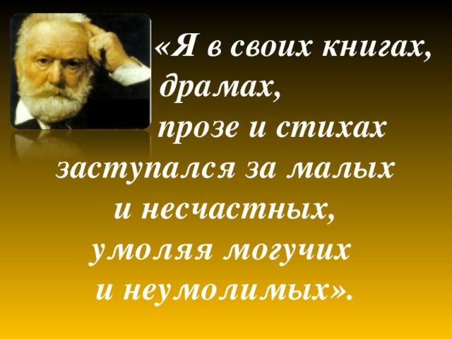  «Я в своих книгах, драмах,  прозе и стихах  заступался за малых и несчастных,  умоляя могучих и неумолимых».  