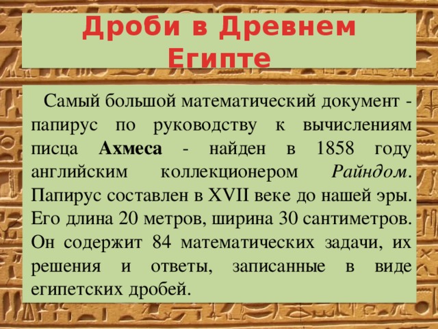 Дроби в Древнем Египте Самый большой математический документ - папирус по руководству к вычислениям писца Ахмеса - найден в 1858 году английским коллекционером Райндом . Папирус составлен в XVII веке до нашей эры. Его длина 20 метров, ширина 30 сантиметров. Он содержит 84 математических задачи, их решения и ответы, записанные в виде египетских дробей. 