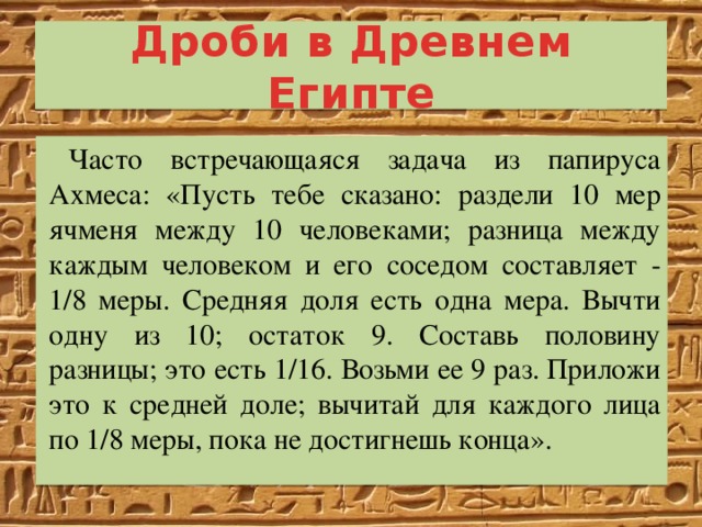 Дроби в Древнем Египте Часто встречающаяся задача из папируса Ахмеса: «Пусть тебе сказано: раздели 10 мер ячменя между 10 человеками; разница между каждым человеком и его соседом составляет - 1/8 меры. Средняя доля есть одна мера. Вычти одну из 10; остаток 9. Составь половину разницы; это есть 1/16. Возьми ее 9 раз. Приложи это к средней доле; вычитай для каждого лица по 1/8 меры, пока не достигнешь конца». 