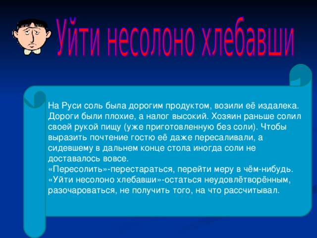 На Руси соль была дорогим продуктом, возили её издалека. Дороги были плохие, а налог высокий. Хозяин раньше солил своей рукой пищу (уже приготовленную без соли). Чтобы выразить почтение гостю её даже пересаливали, а сидевшему в дальнем конце стола иногда соли не доставалось вовсе. «Пересолить»-перестараться, перейти меру в чём-нибудь. «Уйти несолоно хлебавши»-остаться неудовлётворённым, разочароваться, не получить того, на что рассчитывал. 