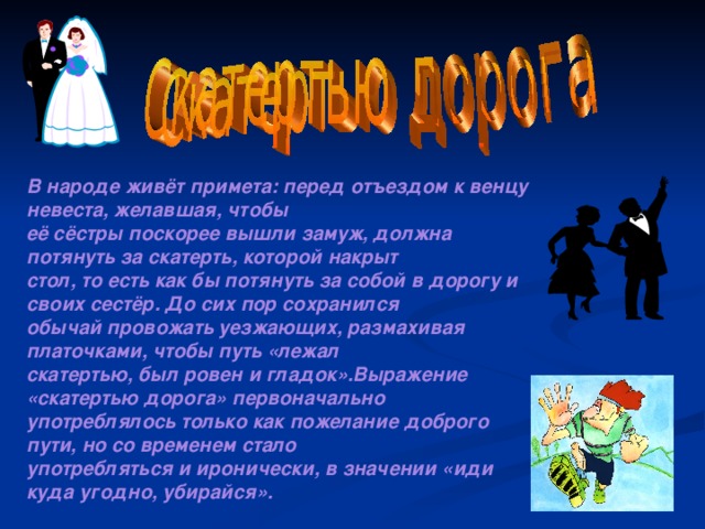 В народе живёт примета: перед отъездом к венцу невеста, желавшая, чтобы её сёстры поскорее вышли замуж, должна потянуть за скатерть, которой накрыт стол, то есть как бы потянуть за собой в дорогу и своих сестёр. До сих пор сохранился обычай провожать уезжающих, размахивая платочками, чтобы путь «лежал скатертью, был ровен и гладок».Выражение «скатертью дорога» первоначально употреблялось только как пожелание доброго пути, но со временем стало употребляться и иронически, в значении «иди куда угодно, убирайся». 