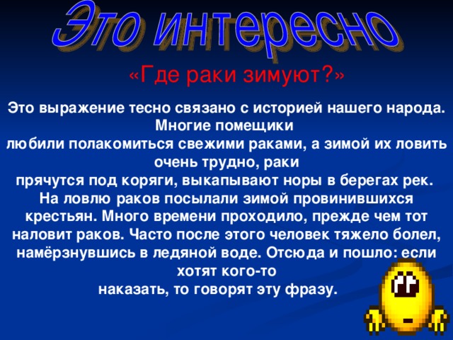 «Где раки зимуют?» Это выражение тесно связано с историей нашего народа. Многие помещики любили полакомиться свежими раками, а зимой их ловить очень трудно, раки прячутся под коряги, выкапывают норы в берегах рек. На ловлю раков посылали зимой провинившихся крестьян. Много времени проходило, прежде чем тот наловит раков. Часто после этого человек тяжело болел, намёрзнувшись в ледяной воде. Отсюда и пошло: если хотят кого-то наказать, то говорят эту фразу.   