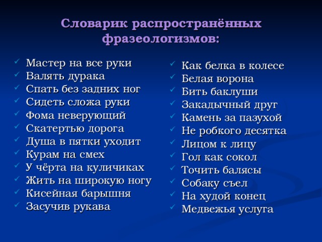 Словарик распространённых фразеологизмов: Мастер на все руки Валять дурака Спать без задних ног Сидеть сложа руки Фома неверующий Скатертью дорога Душа в пятки уходит Курам на смех У чёрта на куличиках Жить на широкую ногу Кисейная барышня Засучив рукава Как белка в колесе Белая ворона Бить баклуши Закадычный друг Камень за пазухой Не робкого десятка Лицом к лицу Гол как сокол Точить балясы Собаку съел На худой конец Медвежья услуга  