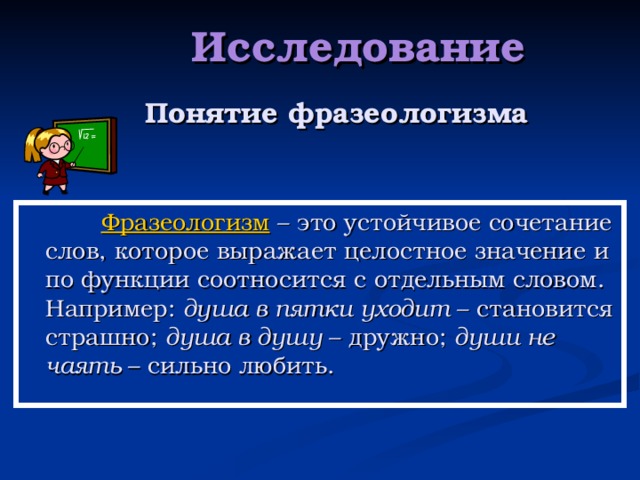   Исследование    Понятие фразеологизма  Фразеологизм  – это устойчивое сочетание слов, которое выражает целостное значение и по функции соотносится с отдельным словом. Например: душа в пятки уходит – становится страшно; душа в душу – дружно; души не чаять – сильно любить. 