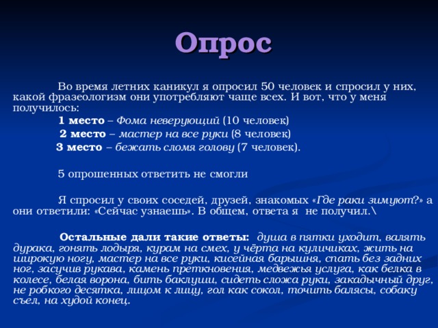  Опрос  Во время летних каникул я опросил 50 человек и спросил у них,  какой фразеологизм они употребляют чаще всех. И вот, что у меня получилось:  1 место – Фома неверующий (10 человек)  2 место – мастер на все руки (8 человек)  3 место – бежать сломя голову (7 человек).  5 опрошенных ответить не смогли   Я спросил у своих соседей, друзей, знакомых « Где раки зимуют ?» а они ответили: « C ейчас узнаешь». В общем, ответа я не получил. \   Остальные дали такие ответы:  душа в пятки уходит, валять дурака, гонять лодыря, курам на смех, у чёрта на куличиках, жить на широкую ногу, мастер на все руки, кисейная барышня, спать без задних ног, засучив рукава, камень преткновения, медвежья услуга, как белка в колесе, белая ворона, бить баклуши, сидеть сложа руки, закадычный друг, не робкого десятка, лицом к лицу, гол как сокол, точить балясы, собаку съел, на худой конец.  