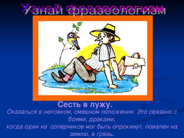 Сесть в лужу. Оказаться в неловком, смешном положении. Это связано с боями, драками, когда один из соперников мог быть опрокинут, повален на землю, в грязь . 