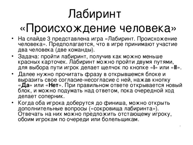 На слайде 3 представлена игра «Лабиринт. Происхожение человека». Предполагается, что в игре принимают участие два человека (две команды). Задача: пройти лабиринт, получив как можно меньше красных карточек. Лабиринт можно пройти двумя путями, для выбора пути игрок делает щелчок по кнопке « I »  или « II » . Далее нужно прочитать фразу в открывшемся блоке и выразить свое согласие-несогласие с ней, нажав кнопку « Да » или « Нет ». При правильном ответе открывается новый блок, и можно подумать над ответом, пока очередной ход делает соперник. Когда оба игрока доберутся до финиша, можно открыть дополнительные вопросы («сокровища лабиринта»). Отвечать на них можно предложить отстающему игроку, обоим игрокам по очереди или болельщикам.