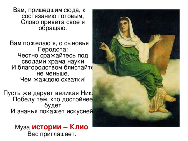 Вам, пришедшим сюда, к состязанию готовым,  Слово привета свое я обращаю. Вам пожелаю я, о сыновья Геродота:  Честно сражайтесь под сводами храма науки  И благородством блистайте не меньше,  Чем жаждою схватки!   Пусть же дарует великая Ника  Победу тем, кто достойнее будет  И знанья покажет искусней.  Муза истории – Клио  Вас приглашает.