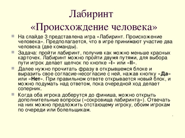 Лабиринт  «Происхождение человека» На слайде 3 представлена игра «Лабиринт. Происхожение человека». Предполагается, что в игре принимают участие два человека (две команды). Задача: пройти лабиринт, получив как можно меньше красных карточек. Лабиринт можно пройти двумя путями, для выбора пути игрок делает щелчок по кнопке « I »  или « II » . Далее нужно прочитать фразу в открывшемся блоке и выразить свое согласие-несогласие с ней, нажав кнопку « Да » или « Нет ». При правильном ответе открывается новый блок, и можно подумать над ответом, пока очередной ход делает соперник. Когда оба игрока доберутся до финиша, можно открыть дополнительные вопросы («сокровища лабиринта»). Отвечать на них можно предложить отстающему игроку, обоим игрокам по очереди или болельщикам. .