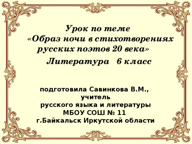 Урок по теме  «Образ ночи в стихотворениях  русских поэтов 20 века»  Литература 6 класс   подготовила Савинкова В.М., учитель русского языка и литературы МБОУ СОШ № 11 г.Байкальск Иркутской области