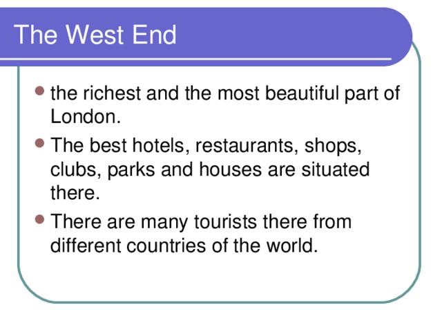 The West End the richest and the most beautiful part of London. The best hotels, restaurants, shops, clubs, parks and houses are situated there. There are many tourists there from different countries of the world. 