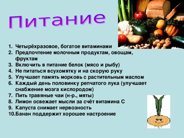 Четырёхразовое, богатое витаминами Предпочтение молочным продуктам, овощам, фруктам Включить в питание белок (мясо и рыбу) Не питаться всухомятку и на скорую руку Улучшает память морковь с растительным маслом Каждый день половинку репчатого лука (улучшает снабжение мозга кислородом) Пить травяные чаи (н-р., мяты) Лимон освежает мысли за счёт витамина С Капуста снимает нервозность Банан поддержит хорошее настроение   