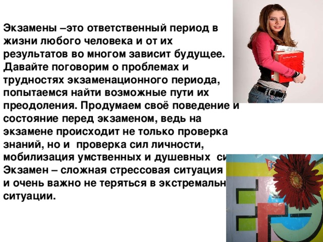 Экзамены –это ответственный период в жизни любого человека и от их результатов во многом зависит будущее. Давайте поговорим о проблемах и трудностях экзаменационного периода, попытаемся найти возможные пути их преодоления. Продумаем своё поведение и состояние перед экзаменом, ведь на экзамене происходит не только проверка знаний, но и проверка сил личности, мобилизация умственных и душевных сил. Экзамен – сложная стрессовая ситуация и очень важно не теряться в экстремальной ситуации. 