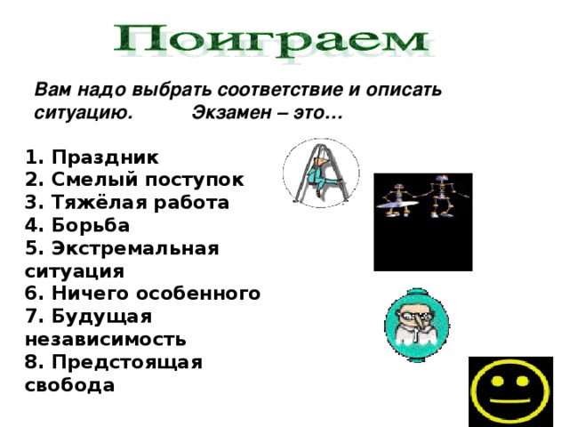 Вам надо выбрать соответствие и описать ситуацию. Экзамен – это… 1. Праздник 2. Смелый поступок 3. Тяжёлая работа 4. Борьба 5. Экстремальная ситуация 6. Ничего особенного 7. Будущая независимость 8. Предстоящая свобода  