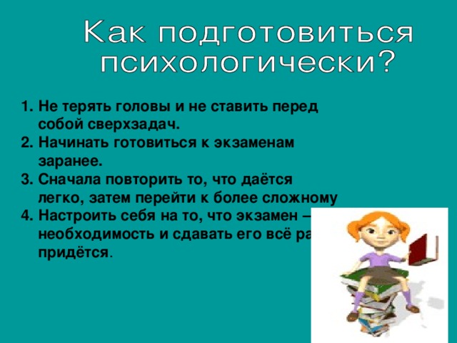 Не терять головы и не ставить перед собой сверхзадач. Начинать готовиться к экзаменам заранее. Сначала повторить то, что даётся легко, затем перейти к более сложному Настроить себя на то, что экзамен – необходимость и сдавать его всё равно придётся .  