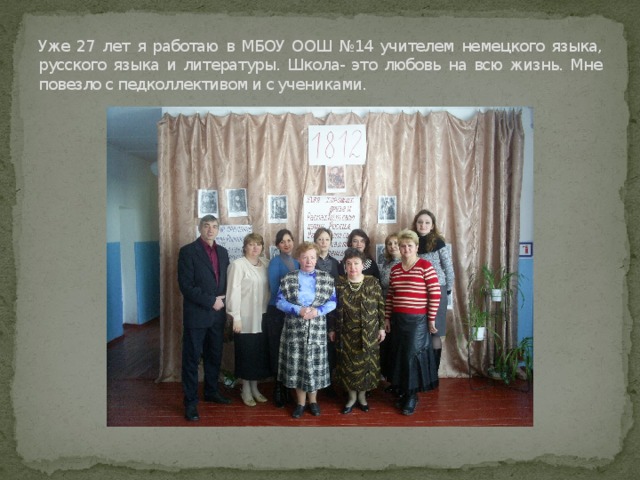 Уже 27 лет я работаю в МБОУ ООШ №14 учителем немецкого языка, русского языка и литературы. Школа- это любовь на всю жизнь. Мне повезло с педколлективом и с учениками.  