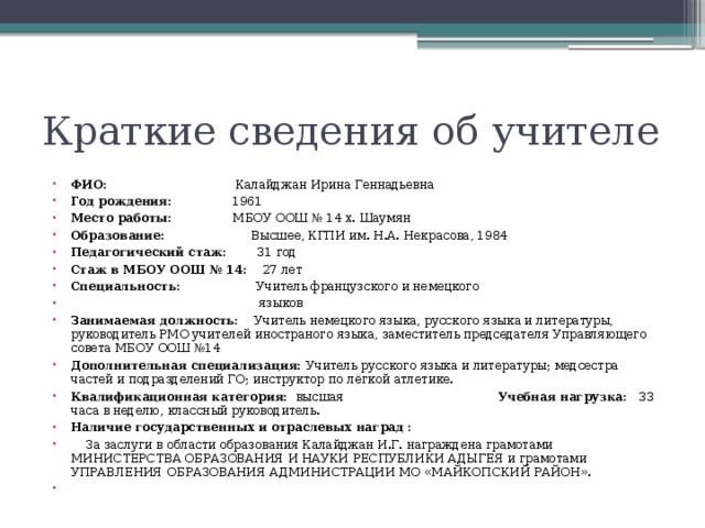 Краткие сведения об учителе ФИО: Калайджан Ирина Геннадьевна Год рождения: 1961 Место работы: МБОУ ООШ № 14 х. Шаумян Образование: Высшее, КГПИ им. Н.А. Некрасова, 1984 Педагогический стаж: 31 год Стаж в МБОУ ООШ № 14: 27 лет Специальность: Учитель французского и немецкого  языков Занимаемая должность: Учитель немецкого языка, русского языка и литературы, руководитель РМО учителей иностраного языка, заместитель председателя Управляющего совета МБОУ ООШ №14 Дополнительная специализация: Учитель русского языка и литературы; медсестра частей и подразделений ГО; инструктор по лёгкой атлетике. Квалификационная категория: высшая Учебная нагрузка: 33 часа в неделю, классный руководитель. Наличие государственных и отраслевых наград :  За заслуги в области образования Калайджан И.Г. награждена грамотами МИНИСТЕРСТВА ОБРАЗОВАНИЯ И НАУКИ РЕСПУБЛИКИ АДЫГЕЯ и грамотами УПРАВЛЕНИЯ ОБРАЗОВАНИЯ АДМИНИСТРАЦИИ МО «МАЙКОПСКИЙ РАЙОН».    