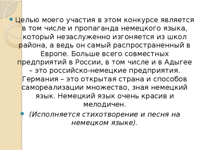 Целью моего участия в этом конкурсе является в том числе и пропаганда немецкого языка, который незаслуженно изгоняется из школ района, а ведь он самый распространенный в Европе. Больше всего совместных предприятий в России, в том числе и в Адыгее – это российско-немецкие предприятия.  Германия – это открытая страна и способов самореализации множество, зная немецкий язык. Немецкий язык очень красив и мелодичен. (Исполняется стихотворение и песня на немецком языке).  