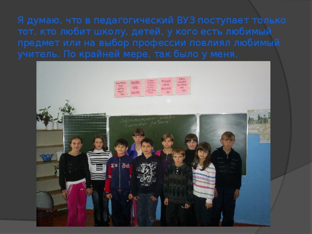 Я думаю, что в педагогический ВУЗ поступает только тот, кто любит школу, детей, у кого есть любимый предмет или на выбор профессии повлиял любимый учитель. По крайней мере, так было у меня.  