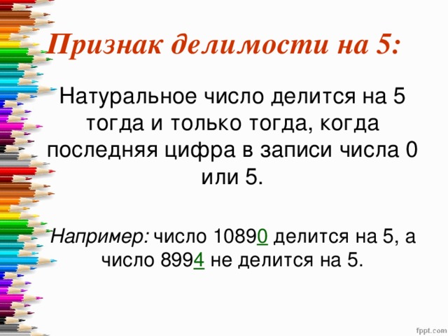 Признак делимости на 5:  Натуральное число делится на 5 тогда и только тогда, когда последняя цифра в записи числа 0 или 5.  Например: число 1089 0 делится на 5, а число 899 4  не делится на 5. 