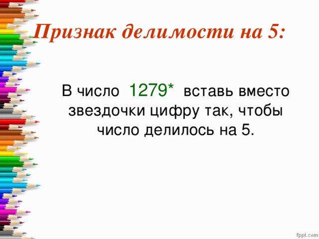 Признак делимости на 5:  В число 1279* вставь вместо звездочки цифру так, чтобы число делилось на 5. 