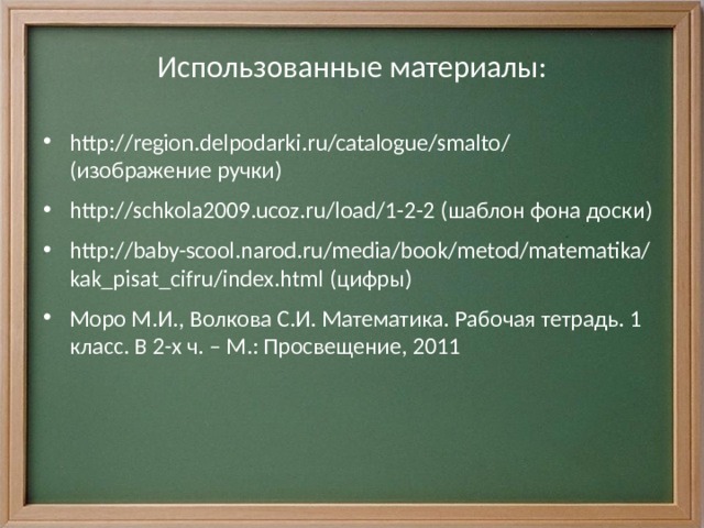 Использованные материалы: http://region.delpodarki.ru/catalogue/smalto/ (изображение ручки) http://schkola2009.ucoz.ru/load/1-2-2 (шаблон фона доски) http://baby-scool.narod.ru/media/book/metod/matematika/kak_pisat_cifru/index.html (цифры) Моро М.И., Волкова С.И. Математика. Рабочая тетрадь. 1 класс. В 2-х ч. – М.: Просвещение, 2011  