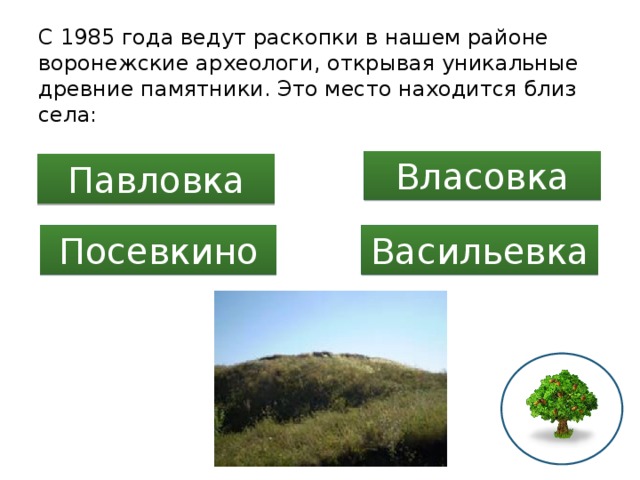 C 1985 года ведут раскопки в нашем районе воронежские археологи, открывая уникальные древние памятники. Это место находится близ села: Власовка Павловка Посевкино Васильевка 