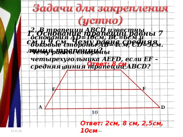 2. В трапеции АВС D известны основания А D =10см, ВС=6см и боковые стороны АВ=4см, С D =5см. Чему равны стороны четырехугольника AEFD , если EF – средняя линия трапеции АВС D ? 1. Основание трапеции равны 7 см и 9 см. Чему равна средняя линия трапеции? Ответ: 8 см 6 В С F E А D 10 Ответ: 2 см, 8 см, 2,5см, 10см С.А. Абрамкина 15.11.16 