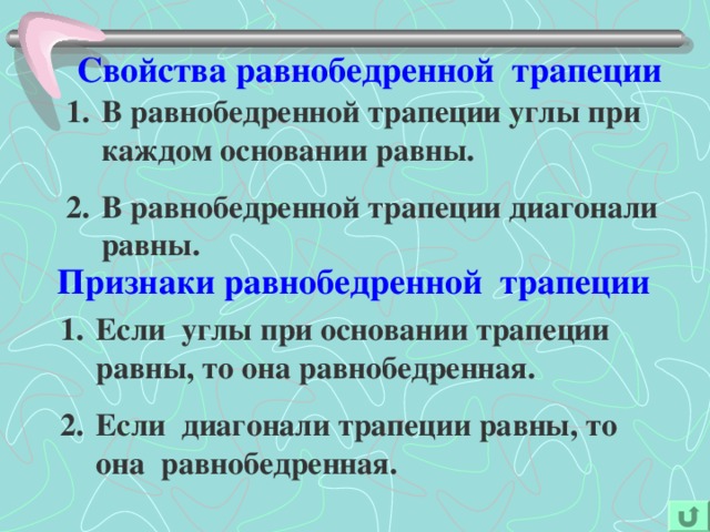 Свойства равнобедренной трапеции В равнобедренной трапеции углы при каждом основании равны. В равнобедренной трапеции диагонали равны. Признаки равнобедренной трапеции Если углы при основании трапеции равны, то она равнобедренная. Если диагонали трапеции равны, то она равнобедренная. 