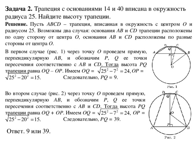 Задача 2. Трапеция с основаниями 14 и 40 вписана в окружность радиуса 25. Найдите высоту трапеции. Решение. Пусть ABCD – трапеция, вписанная в окружность с центром O и радиусом 25. Возможны два случая: основания AB и CD трапеции расположены по одну сторону от центра O , основания AB и CD расположены по разные стороны от центра O . В первом случае (рис. 1) через точку O проведем прямую, перпендикулярную AB , и обозначим P , Q ее точки пересечения соответственно с AB и CD . Тогда высота PQ трапеции равна OQ – OP . Имеем OQ = OP =   Следовательно, PQ = 9. Во втором случае (рис. 2) через точку O проведем прямую, перпендикулярную AB , и обозначим P , Q ее точки пересечения соответственно с AB и CD . Тогда высота PQ трапеции равна OQ + OP . Имеем OQ = OP =   Следовательно, PQ = 39. Ответ. 9 или 39. 
