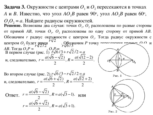 Задача 3. Окружности с центрами O 1  и O 2 пересекаются в точках A и B . Известно, что угол AO 1 B равен 90 о , угол AO 2 B равен 60 о , O 1 O 2 = a . Найдите радиусы окружностей. Решение. Возможны два случая: точки O 1 , O 2 расположены по разные стороны от прямой AB ,  точки O 1 , O 2 расположены по одну сторону от прямой AB . Обозначим r радиус окружности с центром O 1 . Тогда радиус окружности с центром O 2 будет равен . Обозначим P точку пересечения прямых O 1 O 2 и AB . Тогда O 1 P = , O 2 P = . В первом случае (рис. 1) и, следовательно,  Во втором случае (рис. 2) и, следовательно,   Ответ. или 