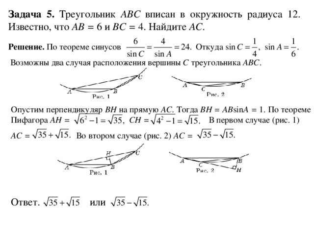 Задача 5. Треугольник ABC вписан в окружность радиуса 12. Известно, что AB = 6 и BC = 4. Найдите AC . Решение. По теореме синусов Откуда  Возможны два случая расположения вершины C треугольника ABC . Опустим перпендикуляр BH на прямую AC . Тогда BH = AB sin A = 1. По теореме Пифагора AH = CH = В первом случае (рис. 1) AC = Во втором случае (рис. 2) AC = Ответ. или 
