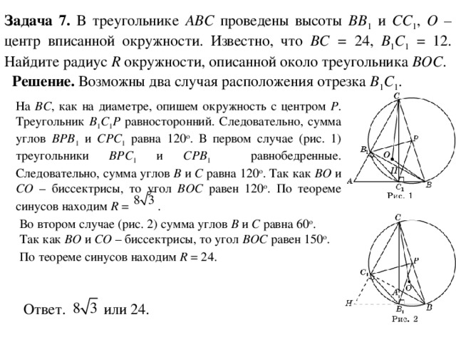 Задача 7. В треугольнике ABC проведены высоты BB 1 и CC 1 , O – центр вписанной окружности. Известно, что BC = 24, B 1 C 1 = 12. Найдите радиус R окружности, описанной около треугольника BOC . Решение. Возможны два случая расположения отрезка B 1 C 1 . На BC ,  как на диаметре, опишем окружность с центром P . Треугольник B 1 C 1 P равносторонний. Следовательно, сумма углов BPB 1 и CPC 1 равна 120 о .  В первом случае (рис. 1) треугольники BPC 1 и CPB 1   равнобедренные. Следовательно, сумма углов B и C равна 120 о . Так как BO и CO – биссектрисы, то угол BOC равен 120 о . По теореме синусов находим R = .  Во втором случае (рис. 2) сумма углов B и C равна 60 о . Так как BO и CO – биссектрисы, то угол BOC равен 150 о . По теореме синусов находим R = 24.  Ответ. или 24. 