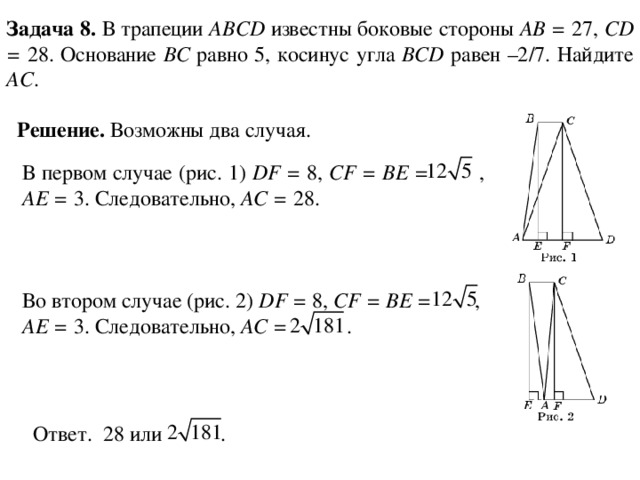 Задача 8. В трапеции ABCD известны боковые стороны AB = 27, CD = 28. Основание BC равно 5, косинус угла BCD равен –2/7. Найдите AC . Решение. Возможны два случая. В первом случае (рис. 1) DF = 8, CF = BE =  , AE = 3. Следовательно, AC = 28. Во втором случае (рис. 2) DF = 8, CF = BE = , AE = 3. Следовательно, AC = . Ответ. 28 или . 