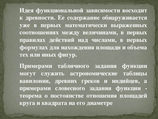 Идея функциональной зависимости восходит к древности. Ее содержание обнаруживается уже в первых математически выраженных соотношениях между величинами, в первых правилах действий над числами, в первых формулах для нахождения площади и объема тех или иных фигур. Примерами табличного задания функции могут служить астрономические таблицы вавилонян, древних греков и индийцев, а примерами словесного задания функции - теорема о постоянстве отношения площадей круга и квадрата на его диаметре