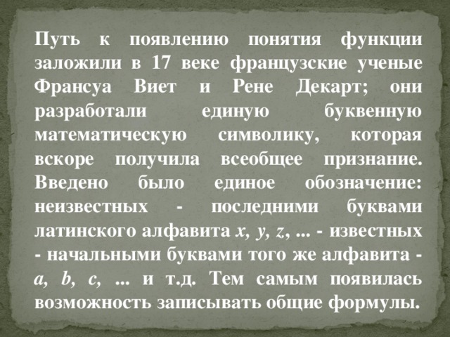 Путь к появлению понятия функции заложили в 17 веке французские ученые Франсуа Виет и Рене Декарт; они разработали единую буквенную математическую символику, которая вскоре получила всеобщее признание. Введено было единое обозначение: неизвестных - последними буквами латинского алфавита x, y, z , ... - известных - начальными буквами того же алфавита - a, b, c, ... и т.д. Тем самым появилась возможность записывать общие формулы.