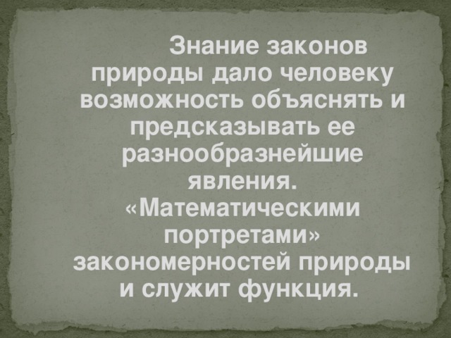 Знание законов природы дало человеку возможность объяснять и предсказывать ее разнообразнейшие явления. «Математическими портретами» закономерностей природы и служит функция.